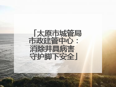 太原市城管局市政建管中心：消除井具病害 守护脚下安全